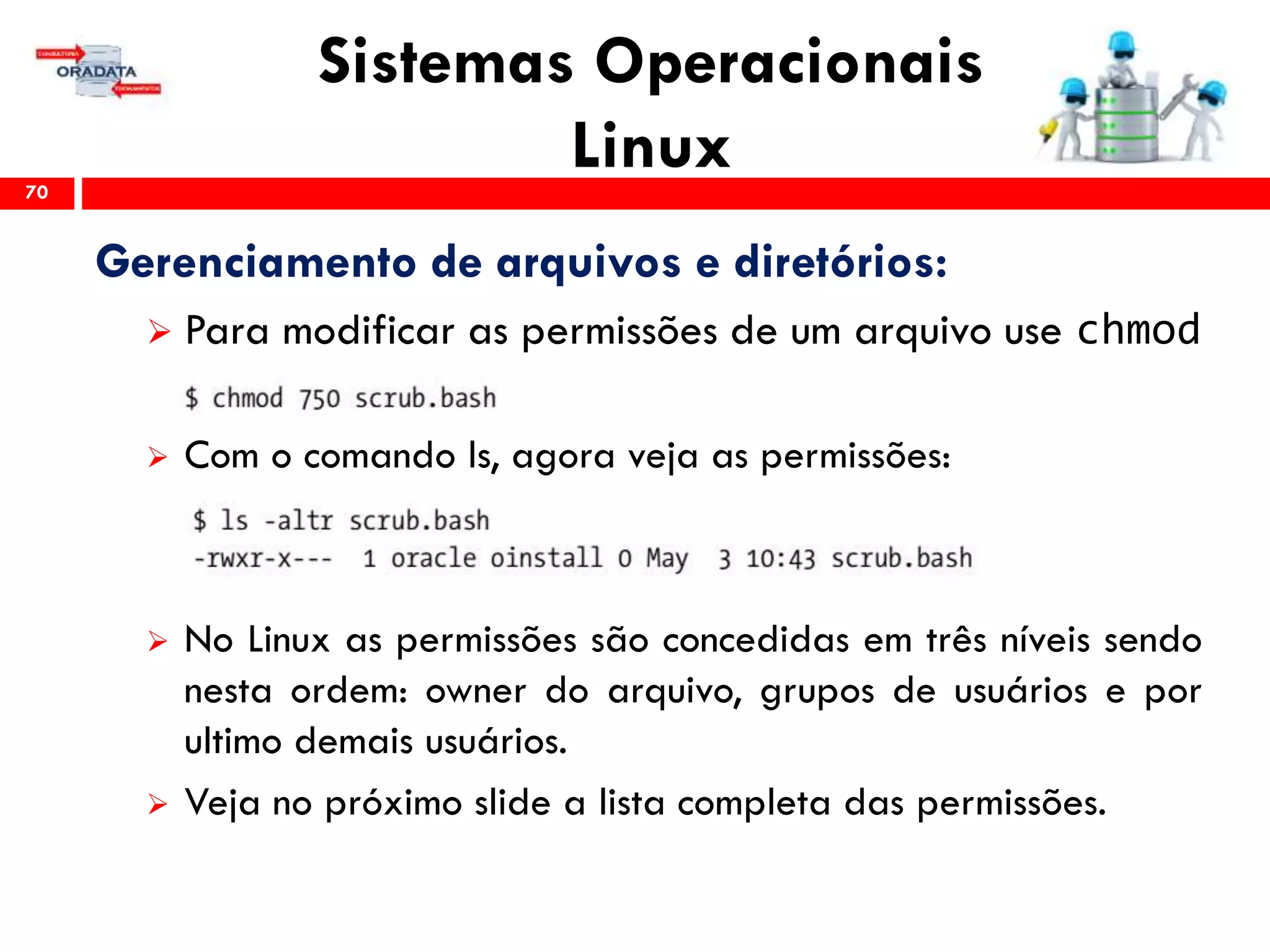 Sistemas Operacionais
Linux70
Gerenciamento de arquivos e diretórios:
 Para modificar as permissões de um arquivo use chmod
 Com o comando ls, agora veja as permissões:
 No Linux as permissões são concedidas em três níveis sendo
nesta ordem: owner do arquivo, grupos de usuários e por
ultimo demais usuários.
 Veja no próximo slide a lista completa das permissões.
 