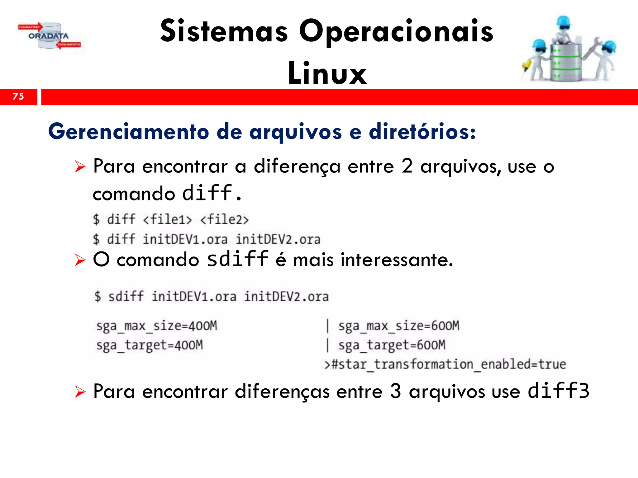 Sistemas Operacionais
Linux75
Gerenciamento de arquivos e diretórios:
 Para encontrar a diferença entre 2 arquivos, use o
comando diff.
 O comando sdiff é mais interessante.
 Para encontrar diferenças entre 3 arquivos use diff3
 