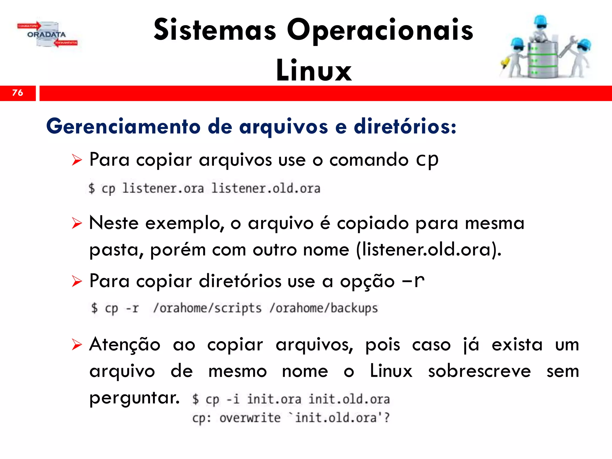 Sistemas Operacionais
Linux76
Gerenciamento de arquivos e diretórios:
 Para copiar arquivos use o comando cp
 Neste exemplo, o arquivo é copiado para mesma
pasta, porém com outro nome (listener.old.ora).
 Para copiar diretórios use a opção –r
 Atenção ao copiar arquivos, pois caso já exista um
arquivo de mesmo nome o Linux sobrescreve sem
perguntar.
 