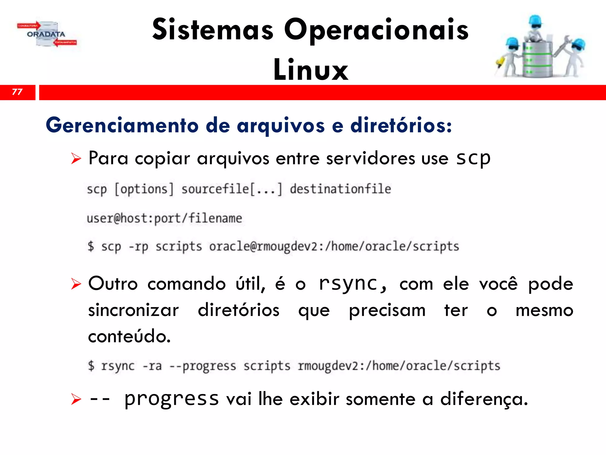 Sistemas Operacionais
Linux77
Gerenciamento de arquivos e diretórios:
 Para copiar arquivos entre servidores use scp
 Outro comando útil, é o rsync, com ele você pode
sincronizar diretórios que precisam ter o mesmo
conteúdo.
 -- progress vai lhe exibir somente a diferença.
 