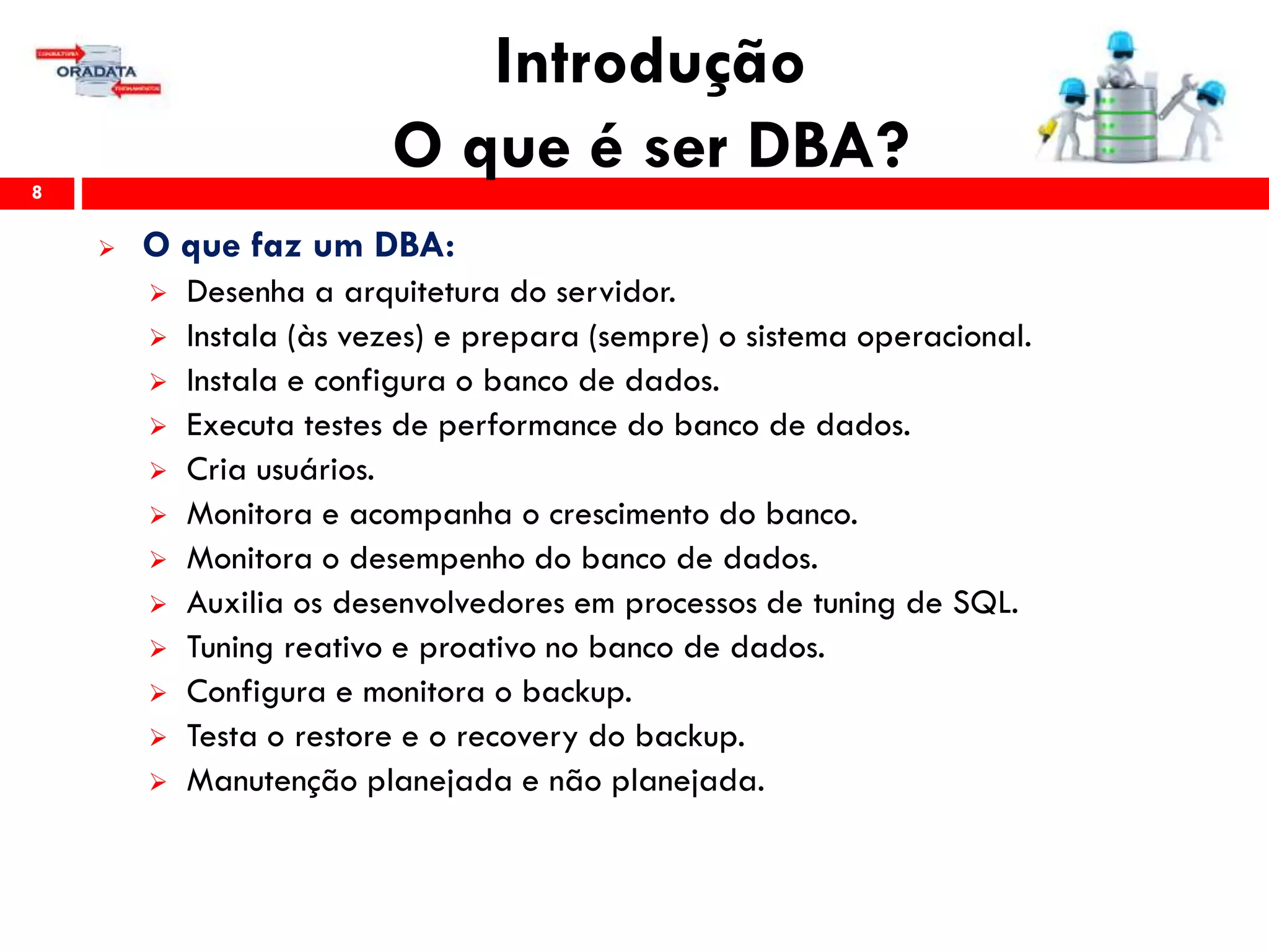 Introdução
O que é ser DBA?8
 O que faz um DBA:
 Desenha a arquitetura do servidor.
 Instala (às vezes) e prepara (sempre) o sistema operacional.
 Instala e configura o banco de dados.
 Executa testes de performance do banco de dados.
 Cria usuários.
 Monitora e acompanha o crescimento do banco.
 Monitora o desempenho do banco de dados.
 Auxilia os desenvolvedores em processos de tuning de SQL.
 Tuning reativo e proativo no banco de dados.
 Configura e monitora o backup.
 Testa o restore e o recovery do backup.
 Manutenção planejada e não planejada.
 