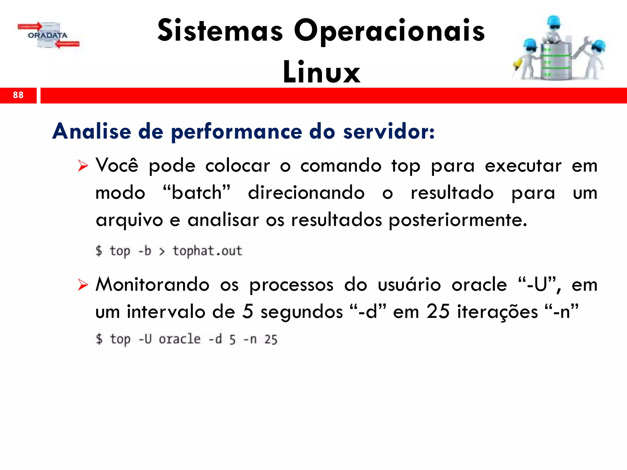 Sistemas Operacionais
Linux88
Analise de performance do servidor:
 Você pode colocar o comando top para executar em
modo “batch” direcionando o resultado para um
arquivo e analisar os resultados posteriormente.
 Monitorando os processos do usuário oracle “-U”, em
um intervalo de 5 segundos “-d” em 25 iterações “-n”
 