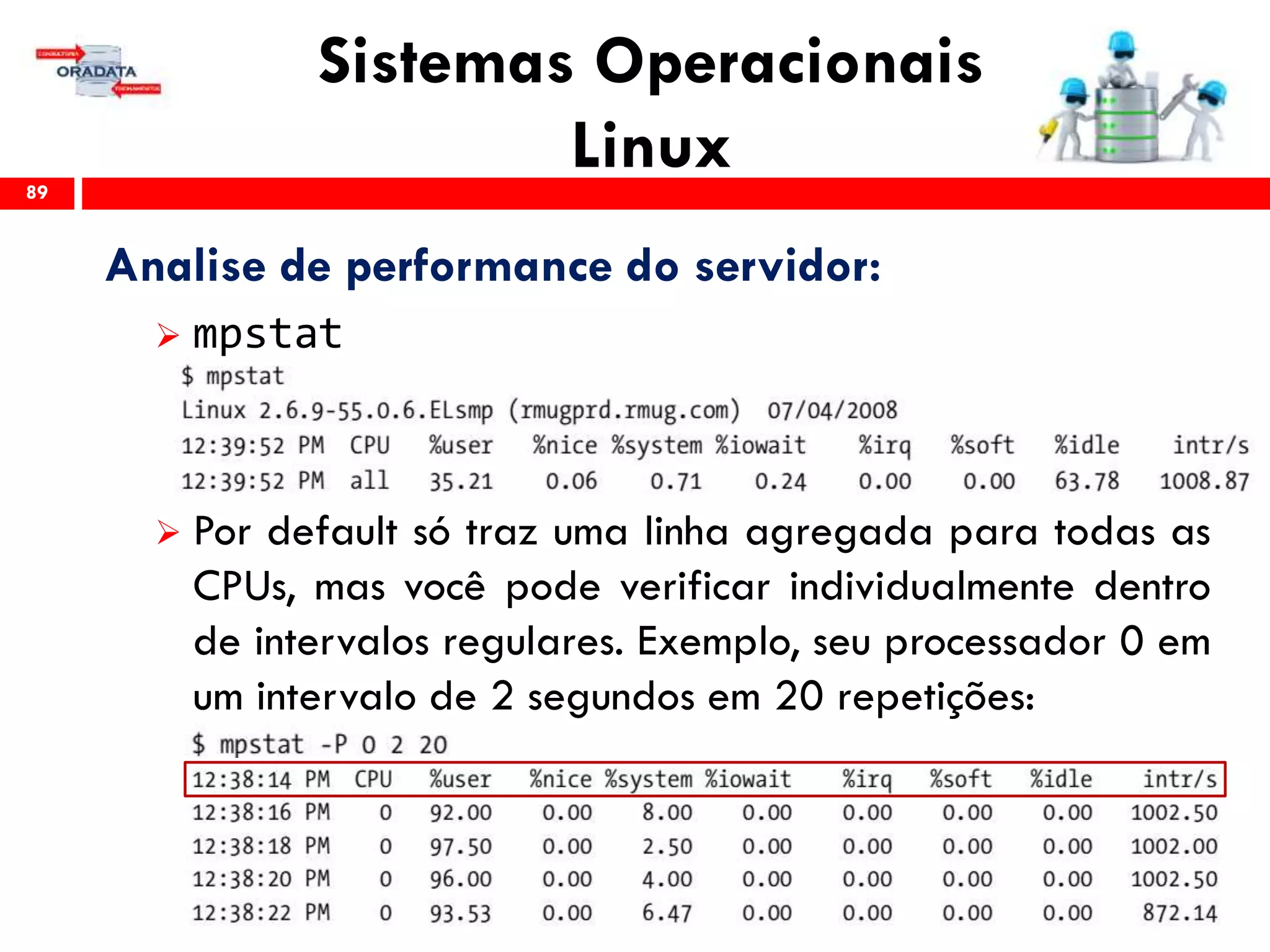 Sistemas Operacionais
Linux89
Analise de performance do servidor:
 mpstat
 Por default só traz uma linha agregada para todas as
CPUs, mas você pode verificar individualmente dentro
de intervalos regulares. Exemplo, seu processador 0 em
um intervalo de 2 segundos em 20 repetições:
 