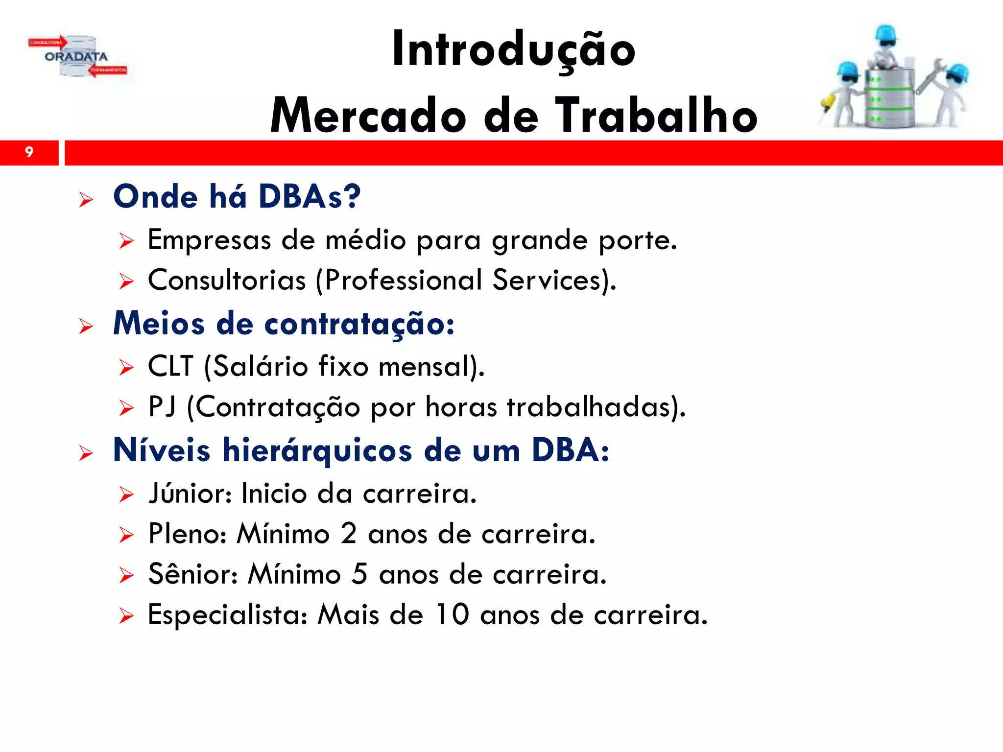 Introdução
Mercado de Trabalho9
 Onde há DBAs?
 Empresas de médio para grande porte.
 Consultorias (Professional Services).
 Meios de contratação:
 CLT (Salário fixo mensal).
 PJ (Contratação por horas trabalhadas).
 Níveis hierárquicos de um DBA:
 Júnior: Inicio da carreira.
 Pleno: Mínimo 2 anos de carreira.
 Sênior: Mínimo 5 anos de carreira.
 Especialista: Mais de 10 anos de carreira.
 