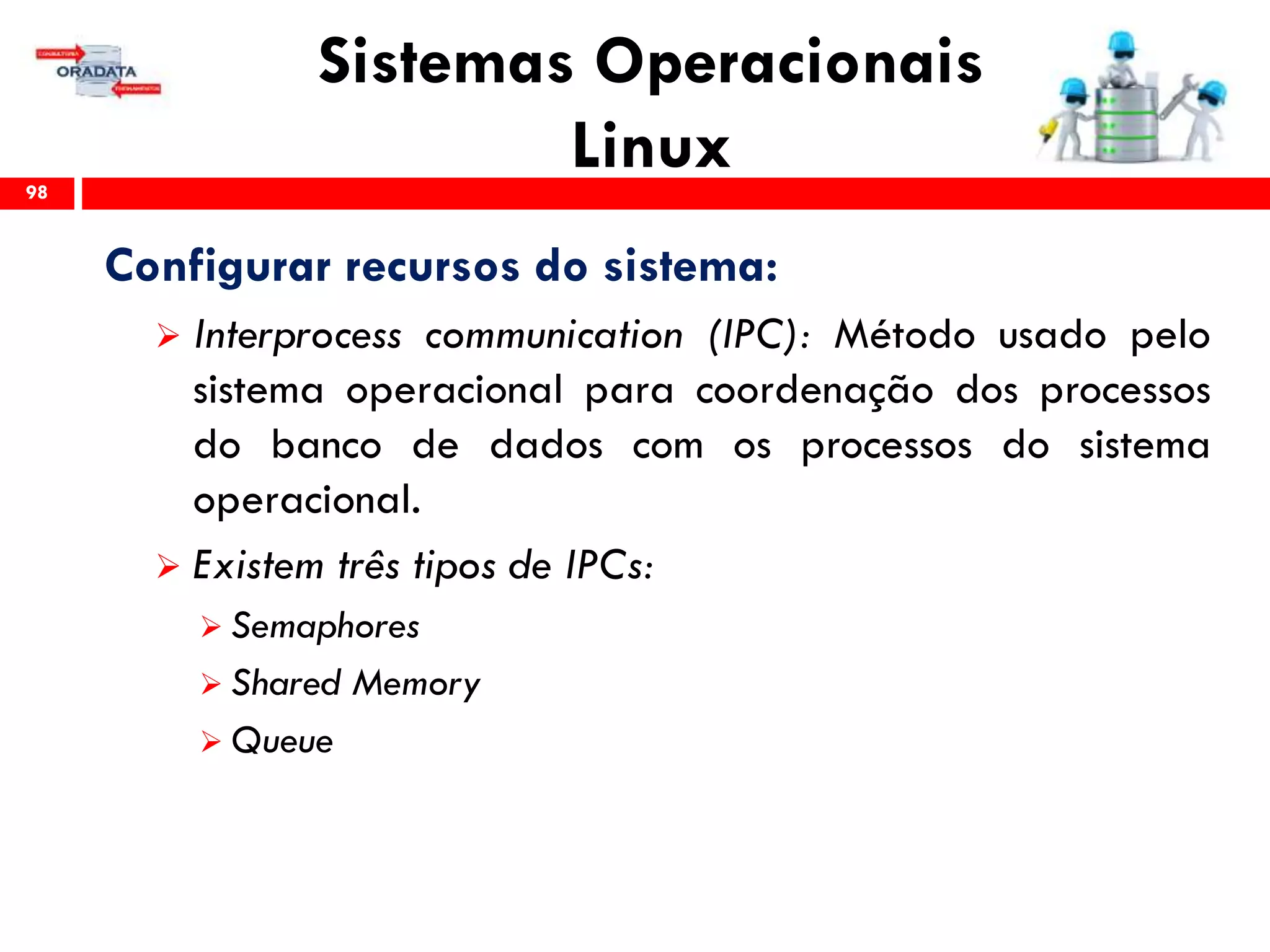 Sistemas Operacionais
Linux98
Configurar recursos do sistema:
 Interprocess communication (IPC): Método usado pelo
sistema operacional para coordenação dos processos
do banco de dados com os processos do sistema
operacional.
 Existem três tipos de IPCs:
 Semaphores
 Shared Memory
 Queue
 