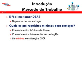 Introdução
Mercado de Trabalho10
 É fácil me tornar DBA?
 Depende de seu esforço!
 Quais os pré-requisitos mínimos para começar?
 Conhecimentos básicos de Linux.
 Conhecimentos intermediários de inglês.
 No mínimo certificação OCP.
 