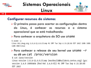 Sistemas Operacionais
Linux100
Configurar recursos do sistema:
 O primeiro passo para acertar as configurações dentro
do Linux, é conhecer os recursos e o sistema
operacional que se está trabalhando:
 Para conhecer a arquitetura do SO use uname
 Para conhecer o release de seu kernel use uname –r
ou dê um cat /proc/version
 