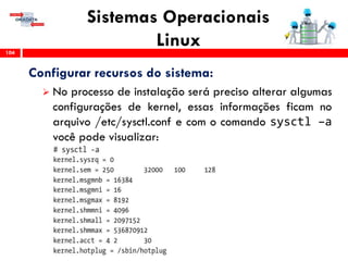 Sistemas Operacionais
Linux104
Configurar recursos do sistema:
 No processo de instalação será preciso alterar algumas
configurações de kernel, essas informações ficam no
arquivo /etc/sysctl.conf e com o comando sysctl –a
você pode visualizar:
 