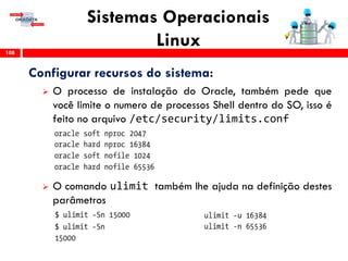 Sistemas Operacionais
Linux108
Configurar recursos do sistema:
 O processo de instalação do Oracle, também pede que
você limite o numero de processos Shell dentro do SO, isso é
feito no arquivo /etc/security/limits.conf
 O comando ulimit também lhe ajuda na definição destes
parâmetros
 
