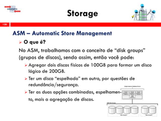 Storage
120
ASM – Automatic Store Management
 O que é?
No ASM, trabalhamos com o conceito de “disk groups”
(grupos de discos), sendo assim, então você pode:
 Agregar dois discos físicos de 100GB para formar um disco
lógico de 200GB.
 Ter um disco “espelhado” em outro, por questões de
redundância/segurança.
 Ter as duas opções combinadas, espelhamen-
to, mais a agregação de discos.
 