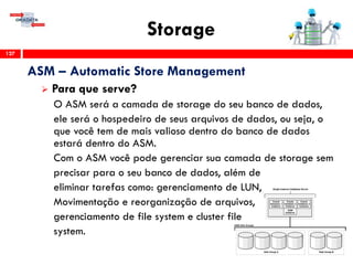 Storage
127
ASM – Automatic Store Management
 Para que serve?
O ASM será a camada de storage do seu banco de dados,
ele será o hospedeiro de seus arquivos de dados, ou seja, o
que você tem de mais valioso dentro do banco de dados
estará dentro do ASM.
Com o ASM você pode gerenciar sua camada de storage sem
precisar para o seu banco de dados, além de
eliminar tarefas como: gerenciamento de LUN,
Movimentação e reorganização de arquivos,
gerenciamento de file system e cluster file
system.
 