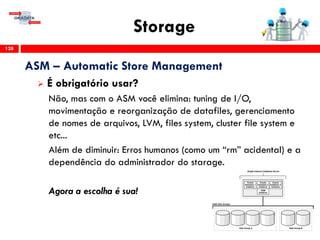 Storage
128
ASM – Automatic Store Management
 É obrigatório usar?
Não, mas com o ASM você elimina: tuning de I/O,
movimentação e reorganização de datafiles, gerenciamento
de nomes de arquivos, LVM, files system, cluster file system e
etc...
Além de diminuir: Erros humanos (como um “rm” acidental) e a
dependência do administrador do starage.
Agora a escolha é sua!
 