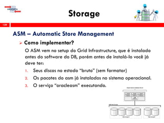Storage
129
ASM – Automatic Store Management
 Como implementar?
O ASM vem no setup do Grid Infrastructure, que é instalado
antes do software do DB, porém antes de instalá-lo você já
deve ter:
1. Seus discos no estado “bruto” (sem formatar)
2. Os pacotes do asm já instalados no sistema operacional.
3. O serviço “oracleasm” executando.
 
