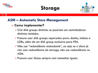 Storage
131
ASM – Automatic Store Management
 Como implementar?
 Crie disk groups distintos se possíveis em controladoras
distintas também.
 Procure usar disk groups separados para: dados, índices e
LOBs, além de um disk group exclusivo para FRA.
 Não use “redundância redundante”, ou seja se o disco já
vier com redundância do storage, não use redundância no
ASM.
 Procure usar discos sempre com tamanhos iguais.
 