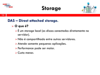 Storage
133
DAS – Direct attached storage.
 O que é?
 É um storage local (os discos conectados diretamente no
servidor).
 Não é compartilhado entre outros servidores.
 Atende somente pequenas aplicações.
 Performance pode ser maior.
 Custo menor.
 