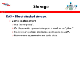 Storage
134
DAS – Direct attached storage.
 Como implementar?
 Use “mount points”.
 Os discos serão apresentados para o servidor no “/dev...”
 Procure usar os discos distribuídos assim como no ASM.
 Fique atento as permissões em cada disco.
 