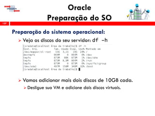 Oracle
Preparação do SO137
Preparação do sistema operacional:
 Veja os discos do seu servidor: df –h
 Vamos adicionar mais dois discos de 10GB cada.
 Desligue sua VM e adicione dois discos virtuais.
 