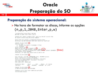 Oracle
Preparação do SO143
Preparação do sistema operacional:
 Na hora de formatar os discos, informe as opções
(n,p,1,2048,Enter,p,w)
[Enter]
 
