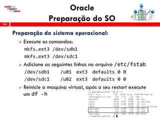 Oracle
Preparação do SO145
Preparação do sistema operacional:
 Execute os comandos:
mkfs.ext3 /dev/sdb1
mkfs.ext3 /dev/sdc1
 Adicione as seguintes linhas no arquivo /etc/fstab
/dev/sdb1 /u01 ext3 defaults 0 0
/dev/sdc1 /u02 ext3 defaults 0 0
 Reinicie a maquina virtual, após o seu restart execute
um df -h
 