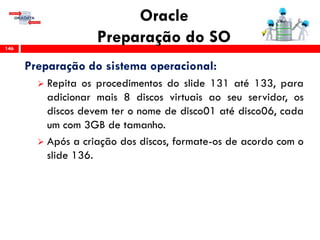 Oracle
Preparação do SO146
Preparação do sistema operacional:
 Repita os procedimentos do slide 131 até 133, para
adicionar mais 8 discos virtuais ao seu servidor, os
discos devem ter o nome de disco01 até disco06, cada
um com 3GB de tamanho.
 Após a criação dos discos, formate-os de acordo com o
slide 136.
 