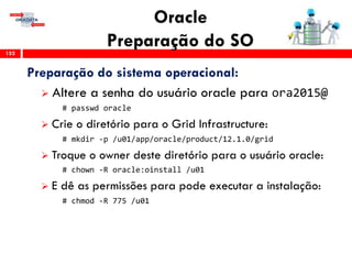 Oracle
Preparação do SO152
Preparação do sistema operacional:
 Altere a senha do usuário oracle para ora2015@
# passwd oracle
 Crie o diretório para o Grid Infrastructure:
# mkdir -p /u01/app/oracle/product/12.1.0/grid
 Troque o owner deste diretório para o usuário oracle:
# chown -R oracle:oinstall /u01
 E dê as permissões para pode executar a instalação:
# chmod -R 775 /u01
 