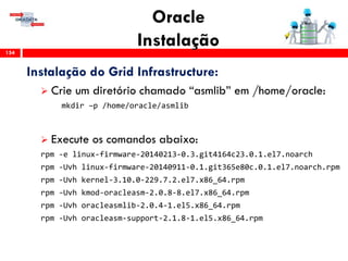 Oracle
Instalação154
Instalação do Grid Infrastructure:
 Crie um diretório chamado “asmlib” em /home/oracle:
mkdir –p /home/oracle/asmlib
 Execute os comandos abaixo:
rpm -e linux-firmware-20140213-0.3.git4164c23.0.1.el7.noarch
rpm -Uvh linux-firmware-20140911-0.1.git365e80c.0.1.el7.noarch.rpm
rpm -Uvh kernel-3.10.0-229.7.2.el7.x86_64.rpm
rpm -Uvh kmod-oracleasm-2.0.8-8.el7.x86_64.rpm
rpm -Uvh oracleasmlib-2.0.4-1.el5.x86_64.rpm
rpm -Uvh oracleasm-support-2.1.8-1.el5.x86_64.rpm
 