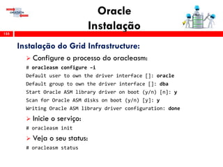 Oracle
Instalação155
Instalação do Grid Infrastructure:
 Configure o processo do oracleasm:
# oracleasm configure –i
Default user to own the driver interface []: oracle
Default group to own the driver interface []: dba
Start Oracle ASM library driver on boot (y/n) [n]: y
Scan for Oracle ASM disks on boot (y/n) [y]: y
Writing Oracle ASM library driver configuration: done
 Inicie o serviço:
# oracleasm init
 Veja o seu status:
# oracleasm status
 