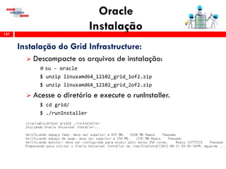 Oracle
Instalação157
Instalação do Grid Infrastructure:
 Descompacte os arquivos de instalação:
# su - oracle
$ unzip linuxamd64_12102_grid_1of2.zip
$ unzip linuxamd64_12102_grid_2of2.zip
 Acesse o diretório e execute o runInstaller.
$ cd grid/
$ ./runInstaller
 