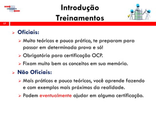 Introdução
Treinamentos17
 Oficiais:
 Muito teóricos e pouco prático, te preparam para
passar em determinada prova e só!
 Obrigatório para certificação OCP.
 Fixam muito bem os conceitos em sua memória.
 Não Oficiais:
 Mais práticos e pouco teóricos, você aprende fazendo
e com exemplos mais próximos da realidade.
 Podem eventualmente ajudar em alguma certificação.
 