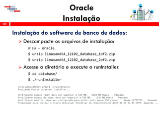 Oracle
Instalação181
Instalação do software de banco de dados:
 Descompacte os arquivos de instalação:
# su - oracle
$ unzip linuxamd64_12102_database_1of2.zip
$ unzip linuxamd64_12102_database_2of2.zip
 Acesse o diretório e execute o runInstaller.
$ cd database/
$ ./runInstaller
 