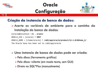 Oracle
Configuração195
Criação da instancia de banco de dados:
 Acerte as variáveis de ambiente para o caminho da
instalação do banco de dados:
[oracle@localhost ~]$ . oraenv
ORACLE_SID = [oracle] ? ORDT
ORACLE_HOME = [/home/oracle] ? /u02/app/oracle/product/12.1.0/dbhome_1/
The Oracle base has been set to /u02/app/oracle
 Uma instancia de banco de dados pode ser criada:
 Pelo dbca (ferramenta gráfica)
 Pelo dbca –silente (em modo texto, sem GUI)
 Direto no SQL*Plus (manualmente)
 