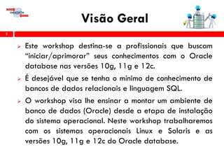Visão Geral
 Este workshop destina-se a profissionais que buscam
“iniciar/aprimorar” seus conhecimentos com o Oracle
database nas versões 10g, 11g e 12c.
 É desejável que se tenha o mínimo de conhecimento de
bancos de dados relacionais e linguagem SQL.
 O workshop visa lhe ensinar a montar um ambiente de
banco de dados (Oracle) desde a etapa de instalação
do sistema operacional. Neste workshop trabalharemos
com os sistemas operacionais Linux e Solaris e as
versões 10g, 11g e 12c do Oracle database.
2
 