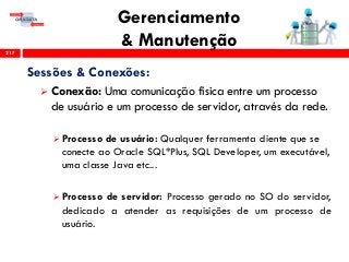 Gerenciamento
& Manutenção217
Sessões & Conexões:
 Conexão: Uma comunicação física entre um processo
de usuário e um processo de servidor, através da rede.
 Processo de usuário: Qualquer ferramenta cliente que se
conecte ao Oracle SQL*Plus, SQL Developer, um executável,
uma classe Java etc...
 Processo de servidor: Processo gerado no SO do servidor,
dedicado a atender as requisições de um processo de
usuário.
 