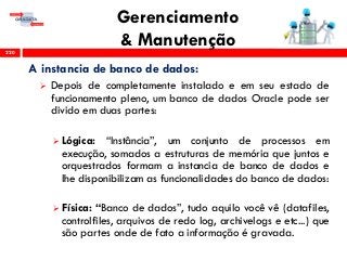 Gerenciamento
& Manutenção220
A instancia de banco de dados:
 Depois de completamente instalado e em seu estado de
funcionamento pleno, um banco de dados Oracle pode ser
divido em duas partes:
 Lógica: “Instância”, um conjunto de processos em
execução, somados a estruturas de memória que juntos e
orquestrados formam a instancia de banco de dados e
lhe disponibilizam as funcionalidades do banco de dados:
 Física: “Banco de dados”, tudo aquilo você vê (datafiles,
controlfiles, arquivos de redo log, archivelogs e etc...) que
são partes onde de fato a informação é gravada.
 
