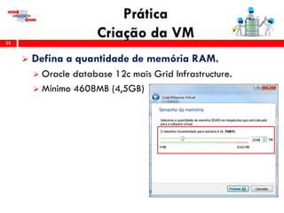 Prática
Criação da VM23
 Defina a quantidade de memória RAM.
 Oracle database 12c mais Grid Infrastructure.
 Mínimo 4608MB (4,5GB)
 