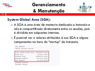 Gerenciamento
& Manutenção230
System Global Area (SGA):
 A SGA é uma área de memoria dedicada a instancia e
não é compartilhada diretamente entre as sessões, pois
é dividida em subpartes internas.
 É possível ver o valores atribuídos à sua SGA e alguns
componentes na hora do “startup” da instancia.
 