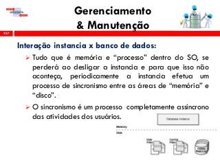 Gerenciamento
& Manutenção237
Interação instancia x banco de dados:
 Tudo que é memória e “processo” dentro do SO, se
perderá ao desligar a instancia e para que isso não
aconteça, periodicamente a instancia efetua um
processo de sincronismo entre as áreas de “memória” e
“disco”.
 O sincronismo é um processo completamente assíncrono
das atividades dos usuários.
 