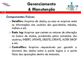 Gerenciamento
& Manutenção238
Componentes físicos:
 Datafiles: Arquivos de dados, ou seja os arquivos onde
as informações dos usuários são guardadas, tabelas,
índices e etc.
 Redo log: Arquivos que contem os vetores de alteração
no banco de dados, produzidos pelos comandos dos
usuários, INSERT, UPDATE, DELETE, CREATE, ALTER DROP
e etc.
 Controlfiles: Arquivos responsáveis por garantir a
sincronia dos dados entre a parte logica e a parte
fisica das operações dentro da instancia.
 