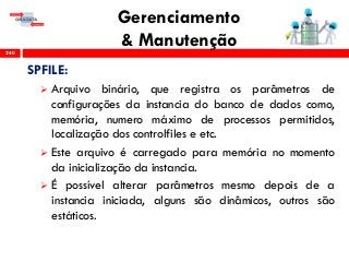 Gerenciamento
& Manutenção240
SPFILE:
 Arquivo binário, que registra os parâmetros de
configurações da instancia do banco de dados como,
memória, numero máximo de processos permitidos,
localização dos controlfiles e etc.
 Este arquivo é carregado para memória no momento
da inicialização da instancia.
 É possível alterar parâmetros mesmo depois de a
instancia iniciada, alguns são dinâmicos, outros são
estáticos.
 