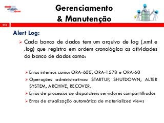Gerenciamento
& Manutenção246
Alert Log:
 Cada banco de dados tem um arquivo de log (.xml e
.log) que registra em ordem cronológica as atividades
do banco de dados como:
 Erros internos como: ORA-600, ORA-1578 e ORA-60
 Operações administrativas: STARTUP, SHUTDOWN, ALTER
SYSTEM, ARCHIVE, RECOVER.
 Erros de processos de dispatchers servidores compartilhados
 Erros de atualização automática de materialized views
 
