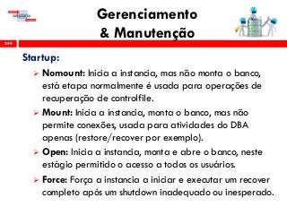Gerenciamento
& Manutenção249
Startup:
 Nomount: Inicia a instancia, mas não monta o banco,
está etapa normalmente é usada para operações de
recuperação de controlfile.
 Mount: Inicia a instancia, monta o banco, mas não
permite conexões, usada para atividades do DBA
apenas (restore/recover por exemplo).
 Open: Inicia a instancia, monta e abre o banco, neste
estágio permitido o acesso a todos os usuários.
 Force: Força a instancia a iniciar e executar um recover
completo após um shutdown inadequado ou inesperado.
 