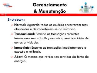 Gerenciamento
& Manutenção251
Shutdown:
 Normal: Aguarda todos os usuários encerrarem suas
atividades e desconectarem-se da instancia.
 Transactional: Permite as transações correntes
terminarem seu trabalho, mas não permite o inicio de
outras atividades.
 Immediate: Encerra as transações imediatamente e
executa o rollback.
 Abort: O mesmo que retirar seu servidor da fonte de
energia.
 