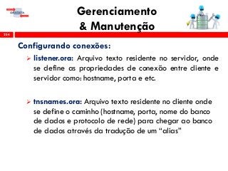 Gerenciamento
& Manutenção254
Configurando conexões:
 listener.ora: Arquivo texto residente no servidor, onde
se define as propriedades de conexão entre cliente e
servidor como: hostname, porta e etc.
 tnsnames.ora: Arquivo texto residente no cliente onde
se define o caminho (hostname, porta, nome do banco
de dados e protocolo de rede) para chegar ao banco
de dados através da tradução de um “alias”
 