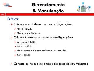 Gerenciamento
& Manutenção267
Prática:
 Crie um novo listener com as configurações:
 Porta: 1525.
 Nome: meu_listener.
 Crie um tnsnames.ora com as configurações:
 Instancia: ORDT.
 Porta: 1525.
 No hostname de seu ambiente de estudos.
 Aliás: TESTE
 Conecte-se na sua instancia pelo alias de seu tnsnames.
 