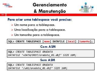 Gerenciamento
& Manutenção273
Para criar uma tablespace você precisa:
 Um nome para a tablespace.
 Uma localização para a tablespace.
 Um tamanho para a tablespace.
SQL> CREATE TABLESPACE [nome] DATAFILE [local] [tamanho];
SQL> CREATE TABLESPACE ORADATA
DATAFILE ‘+DATA/ORDT/oradata_01.dbf’ SIZE 10M;
SQL> CREATE TABLESPACE ORADATA
DATAFILE ‘/u02/oradata_01.dbf’ SIZE 10M;
Com ASM
Sem ASM
 