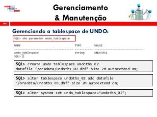 Gerenciamento
& Manutenção280
Gerenciando a tablespace de UNDO:
SQL> create undo tablespace undotbs_02
datafile ‘/oradata/undotbs_02.dbf’ size 2M autoextend on;
SQL> alter tablespace undotbs_02 add datafile
‘/oradata/undotbs_03.dbf’ size 2M autoextend on;
SQL> alter system set undo_tablespace=‘undotbs_02’;
 