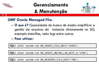Gerenciamento
& Manutenção282
OMF Oracle Managed File:
 O que é? Capacidade do banco de dados simplificar a
gestão de arquivos da instancia diretamente no SO,
exemplo datafiles, redo logs entre outros.
 Para utilizar:
SQL> alter system set DB_CREATE_FILE_DEST=‘+DATA’;
SQL> alter system set DB_CREATE_ONLINE_LOG_DEST_1=‘+FRA’;
SQL> alter system set DB_RECOVERY_FILE_DEST=‘FRA’;
 