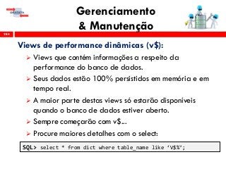 Gerenciamento
& Manutenção284
Views de performance dinâmicas (v$):
 Views que contém informações a respeito da
performance do banco de dados.
 Seus dados estão 100% persistidos em memória e em
tempo real.
 A maior parte destas views só estarão disponíveis
quando o banco de dados estiver aberto.
 Sempre começarão com v$...
 Procure maiores detalhes com o select:
SQL> select * from dict where table_name like ‘V$%’;
 