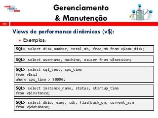 Gerenciamento
& Manutenção285
Views de performance dinâmicas (v$):
 Exemplos:
SQL> select disk_number, total_mb, free_mb from v$asm_disk;
SQL> select username, machine, osuser from v$session;
SQL> select sql_text, cpu_time
from v$sql
where cpu_time > 50000;
SQL> select instance_name, status, startup_time
from v$instance;
SQL> select dbid, name, cdb, flashback_on, current_scn
from v$database;
 