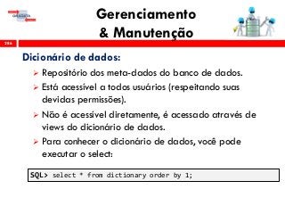 Gerenciamento
& Manutenção286
Dicionário de dados:
 Repositório dos meta-dados do banco de dados.
 Está acessível a todos usuários (respeitando suas
devidas permissões).
 Não é acessível diretamente, é acessado através de
views do dicionário de dados.
 Para conhecer o dicionário de dados, você pode
executar o select:
SQL> select * from dictionary order by 1;
 